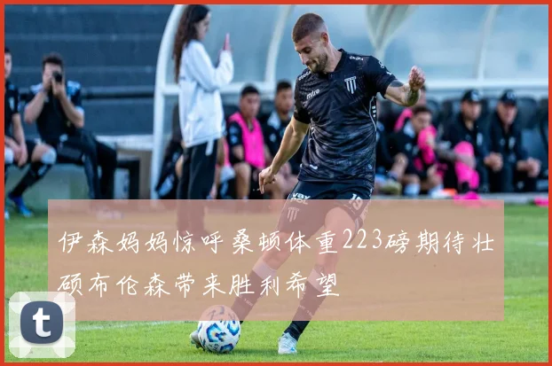 伊森妈妈惊呼桑顿体重223磅期待壮硕布伦森带来胜利希望