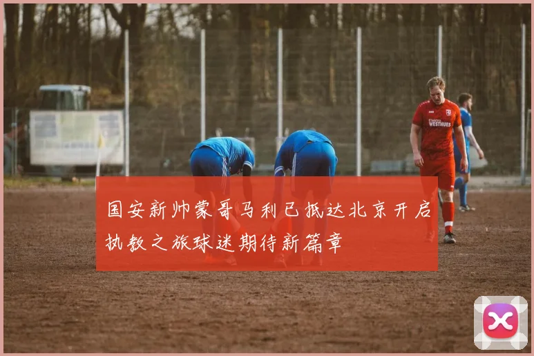 国安新帅蒙哥马利已抵达北京开启执教之旅球迷期待新篇章
