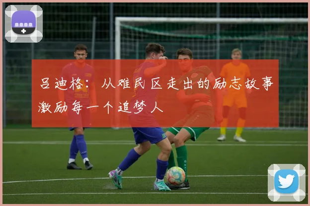 吕迪格：从难民区走出的励志故事激励每一个追梦人