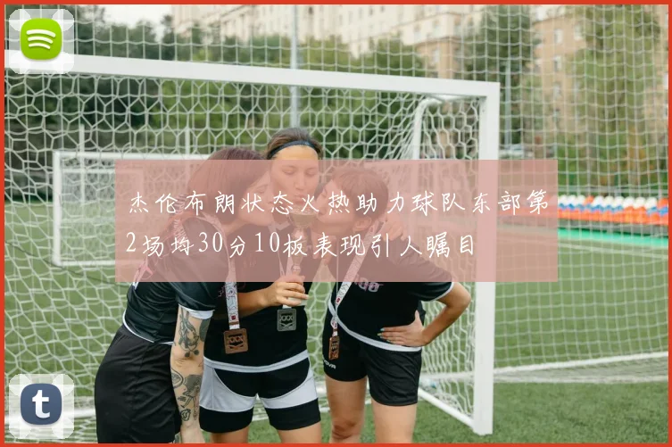 杰伦布朗状态火热助力球队东部第2场均30分10板表现引人瞩目