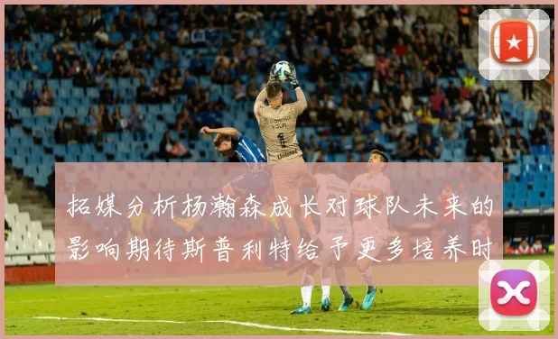 拓媒分析杨瀚森成长对球队未来的影响期待斯普利特给予更多培养时间
