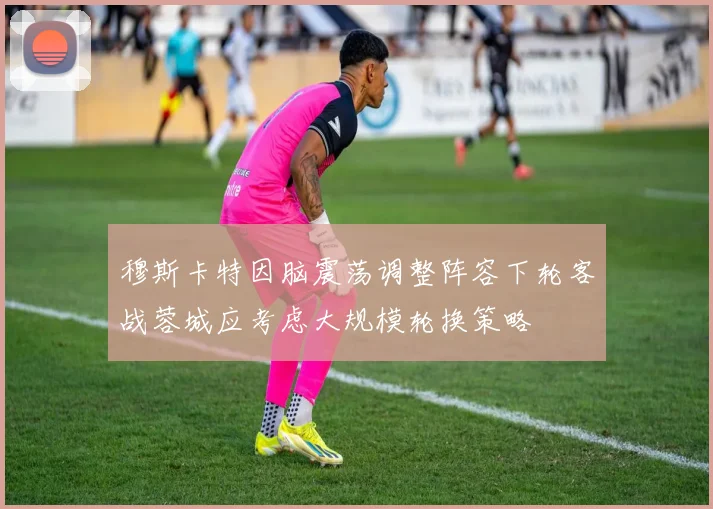 穆斯卡特因脑震荡调整阵容下轮客战蓉城应考虑大规模轮换策略
