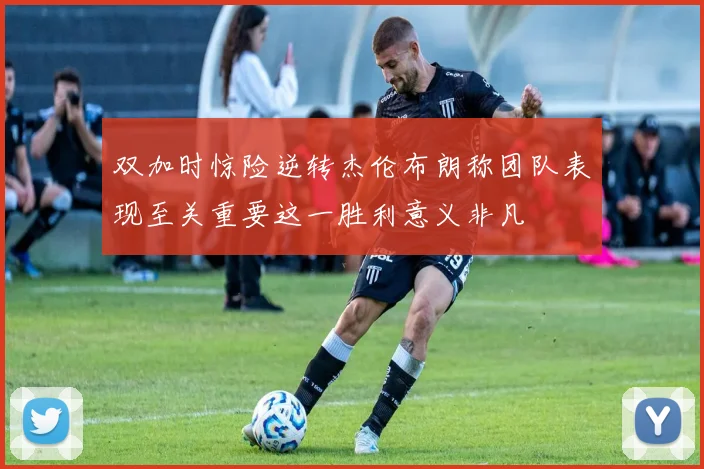 双加时惊险逆转杰伦布朗称团队表现至关重要这一胜利意义非凡