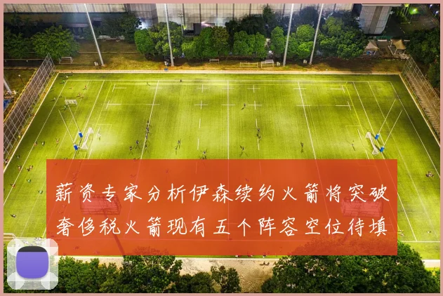 薪资专家分析伊森续约火箭将突破奢侈税火箭现有五个阵容空位待填补
