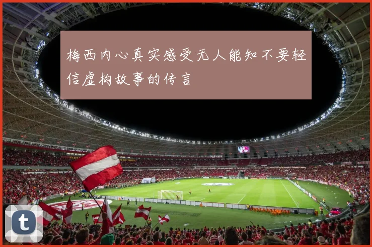 梅西内心真实感受无人能知不要轻信虚构故事的传言