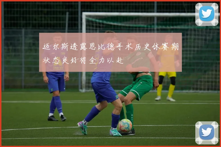 迈尔斯透露恩比德手术历史休赛期状态良好将全力以赴