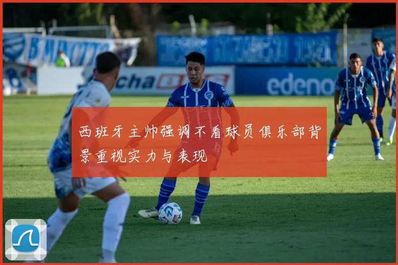 西班牙主帅强调不看球员俱乐部背景重视实力与表现