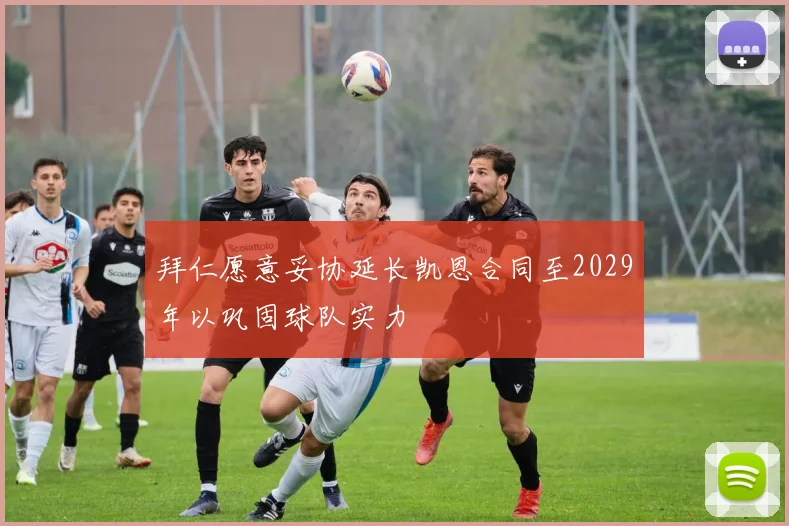 拜仁愿意妥协延长凯恩合同至2029年以巩固球队实力