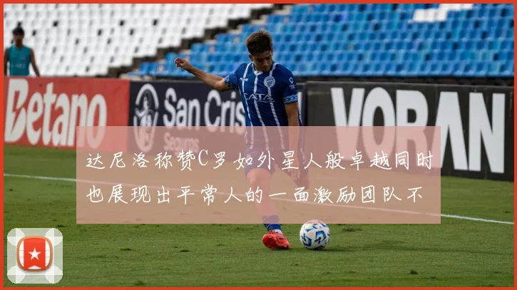 达尼洛称赞C罗如外星人般卓越同时也展现出平常人的一面激励团队不断进步