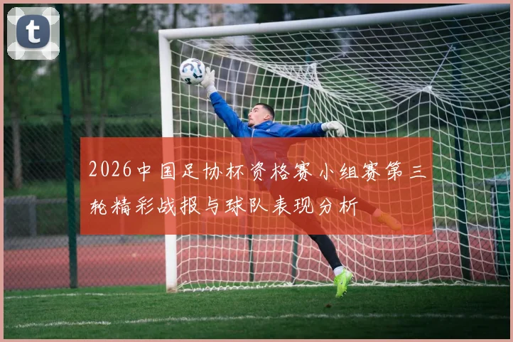 2026中国足协杯资格赛小组赛第三轮精彩战报与球队表现分析