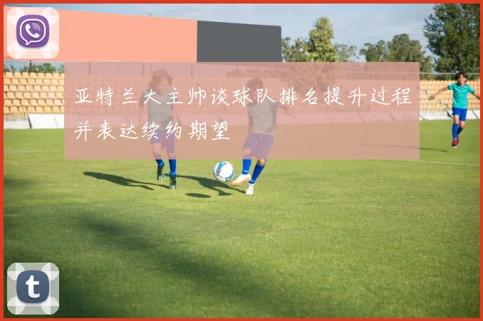 亚特兰大主帅谈球队排名提升过程并表达续约期望