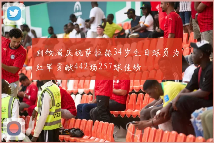 利物浦庆祝萨拉赫34岁生日球员为红军贡献442场257球佳绩