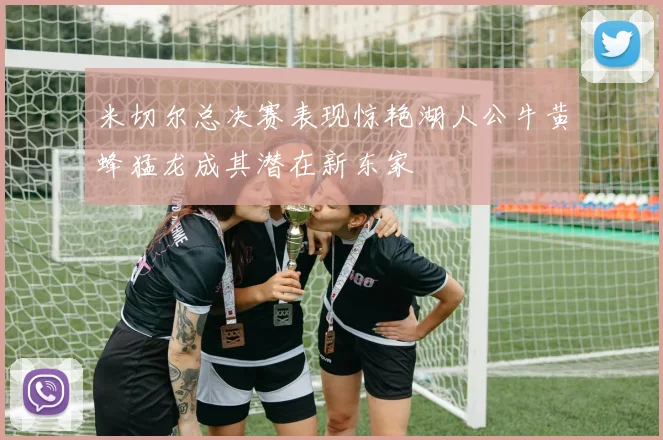 米切尔总决赛表现惊艳湖人公牛黄蜂猛龙成其潜在新东家