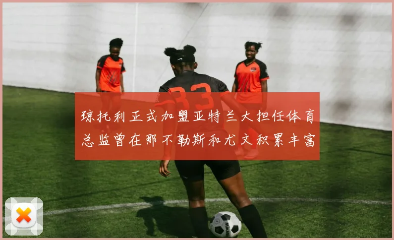 琼托利正式加盟亚特兰大担任体育总监曾在那不勒斯和尤文积累丰富经验