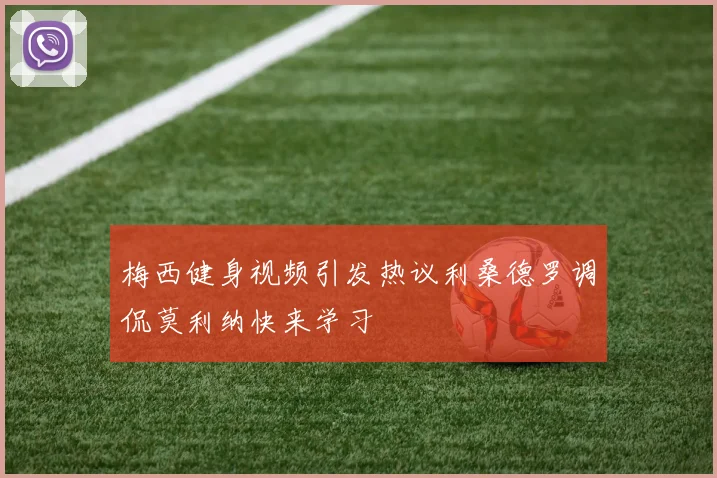 梅西健身视频引发热议利桑德罗调侃莫利纳快来学习