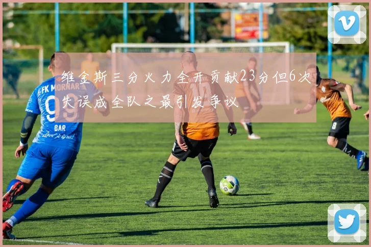 维金斯三分火力全开贡献23分但6次失误成全队之最引发争议