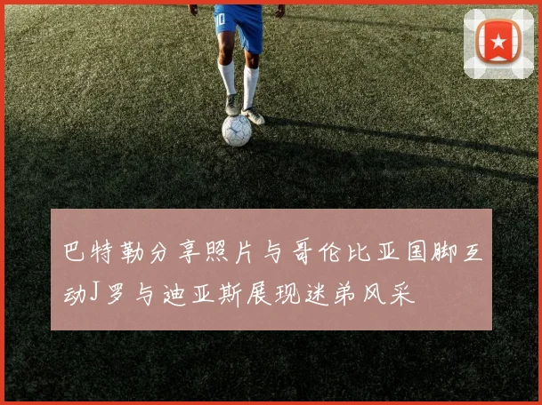 巴特勒分享照片与哥伦比亚国脚互动J罗与迪亚斯展现迷弟风采