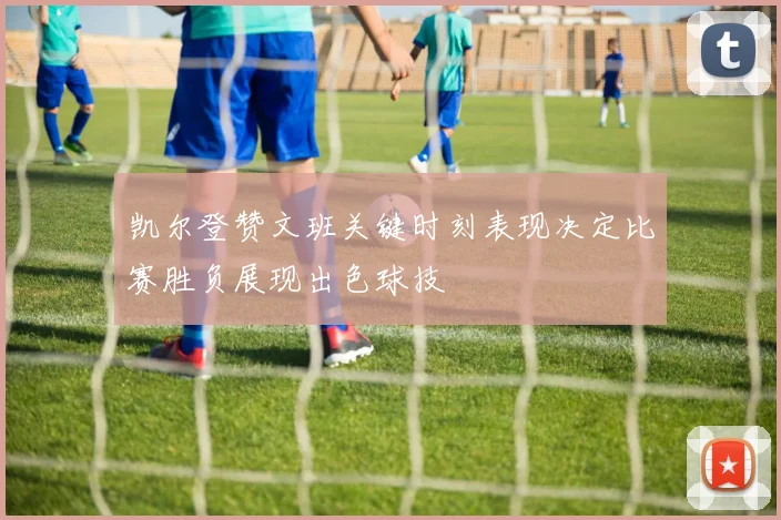 凯尔登赞文班关键时刻表现决定比赛胜负展现出色球技