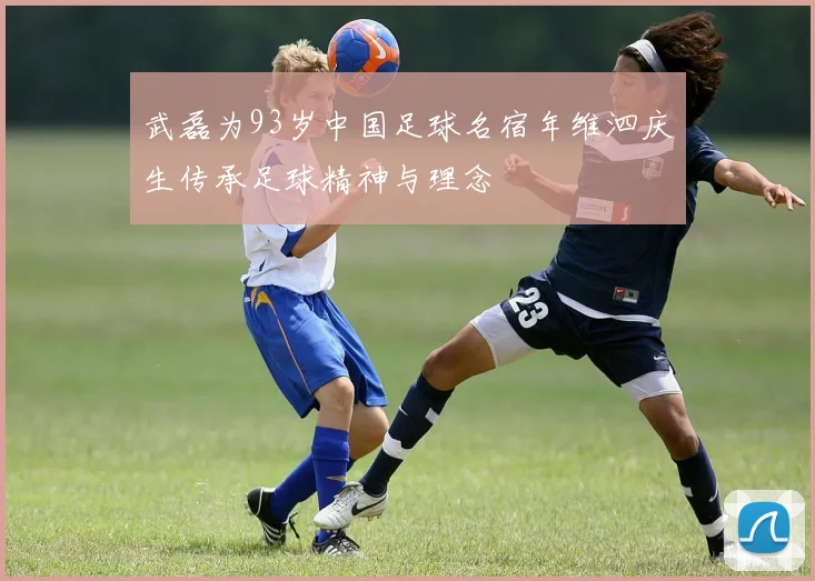武磊为93岁中国足球名宿年维泗庆生传承足球精神与理念