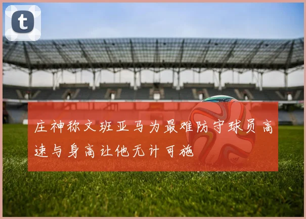 庄神称文班亚马为最难防守球员高速与身高让他无计可施