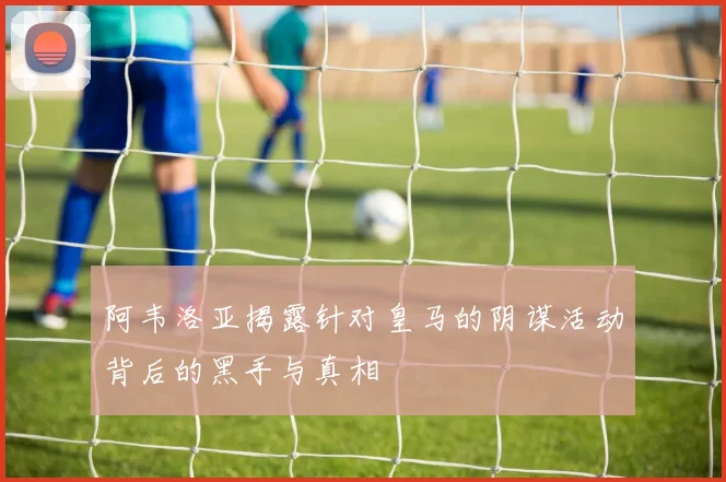 阿韦洛亚揭露针对皇马的阴谋活动背后的黑手与真相
