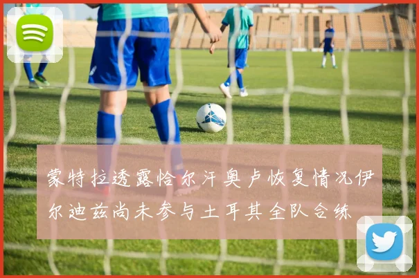 蒙特拉透露恰尔汗奥卢恢复情况伊尔迪兹尚未参与土耳其全队合练