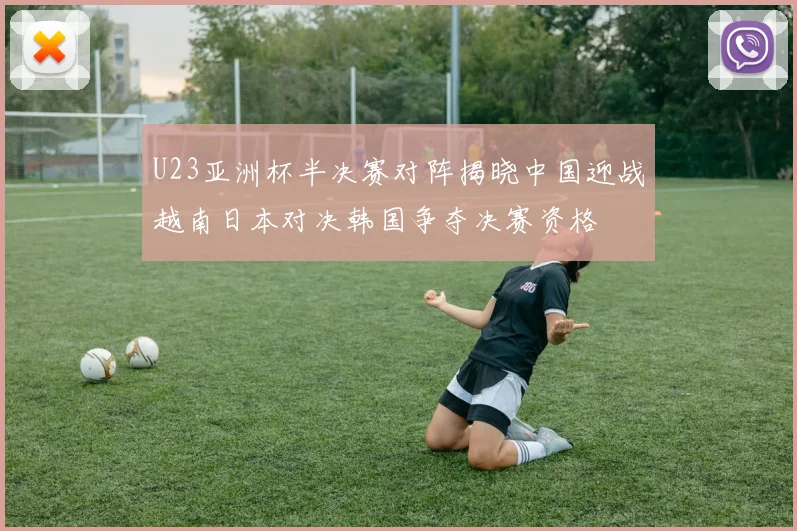 U23亚洲杯半决赛对阵揭晓中国迎战越南日本对决韩国争夺决赛资格