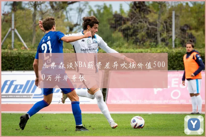 杰弗森谈NBA薪资差异吹杨价值5000万并非夸张