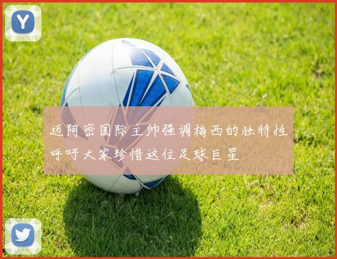 迈阿密国际主帅强调梅西的独特性呼吁大家珍惜这位足球巨星