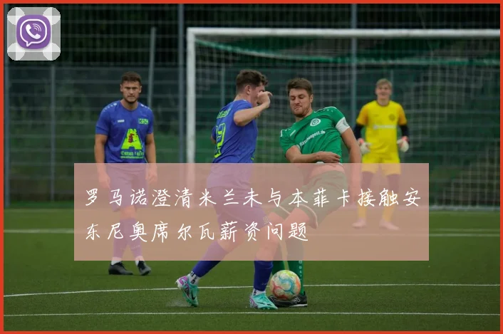 罗马诺澄清米兰未与本菲卡接触安东尼奥席尔瓦薪资问题