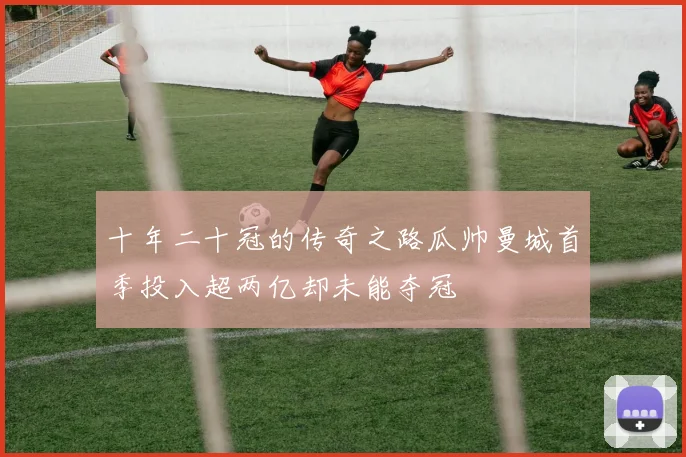 十年二十冠的传奇之路瓜帅曼城首季投入超两亿却未能夺冠